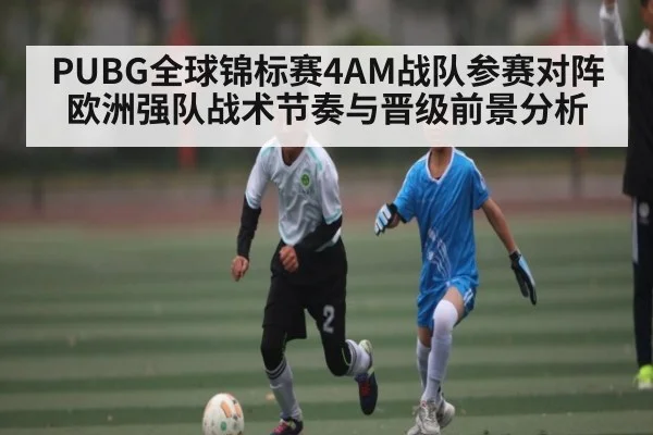 PUBG全球锦标赛4AM战队参赛对阵欧洲强队战术节奏与晋级前景分析 - Kaiyun Sports