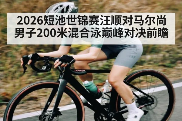 2026短池世锦赛汪顺对马尔尚男子200米混合泳巅峰对决前瞻