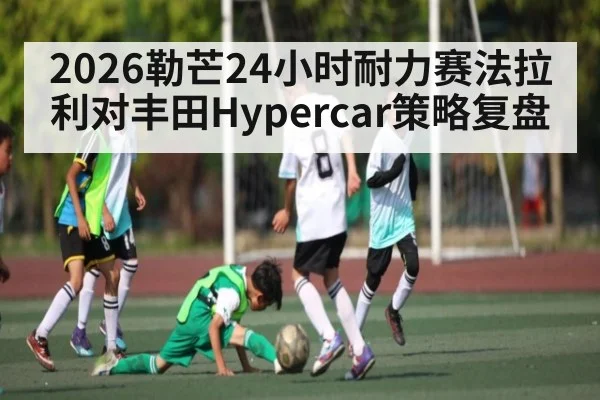 2026勒芒24小时耐力赛法拉利对丰田Hypercar策略复盘